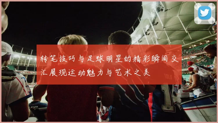 转笔技巧与足球明星的精彩瞬间交汇展现运动魅力与艺术之美