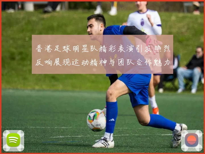 香港足球明星队精彩表演引发热烈反响展现运动精神与团队合作魅力