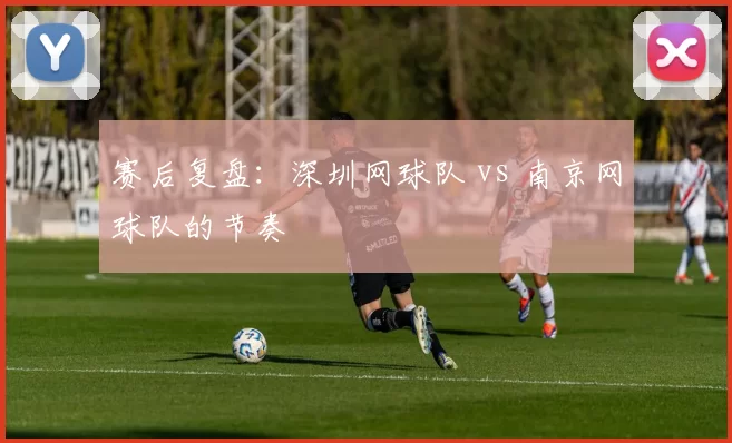 赛后复盘：深圳网球队 vs 南京网球队的节奏