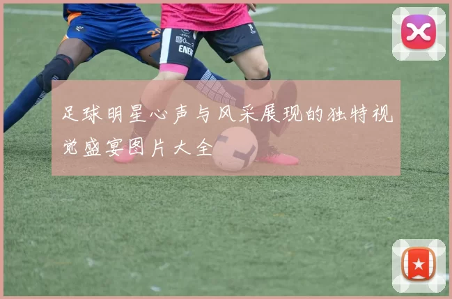 足球明星心声与风采展现的独特视觉盛宴图片大全