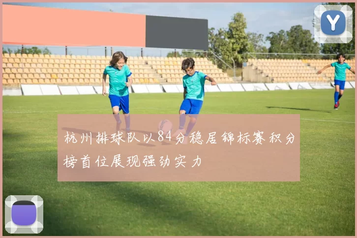 杭州排球队以84分稳居锦标赛积分榜首位展现强劲实力
