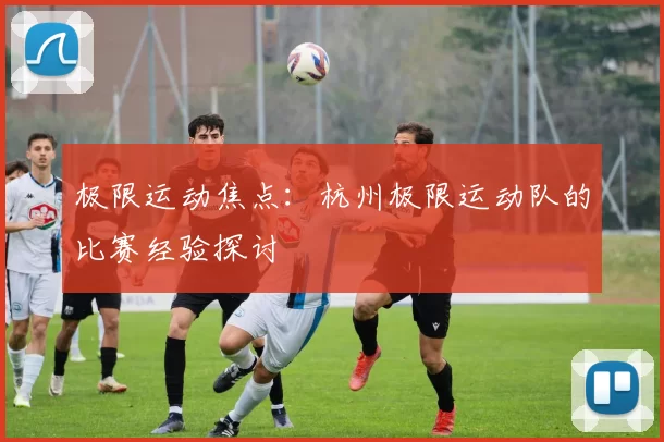 极限运动焦点：杭州极限运动队的比赛经验探讨