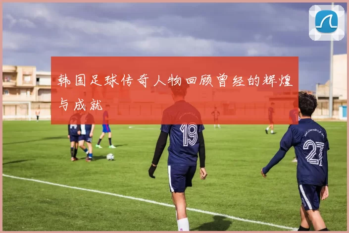 韩国足球传奇人物回顾曾经的辉煌与成就