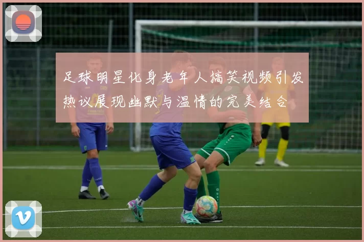 足球明星化身老年人搞笑视频引发热议展现幽默与温情的完美结合