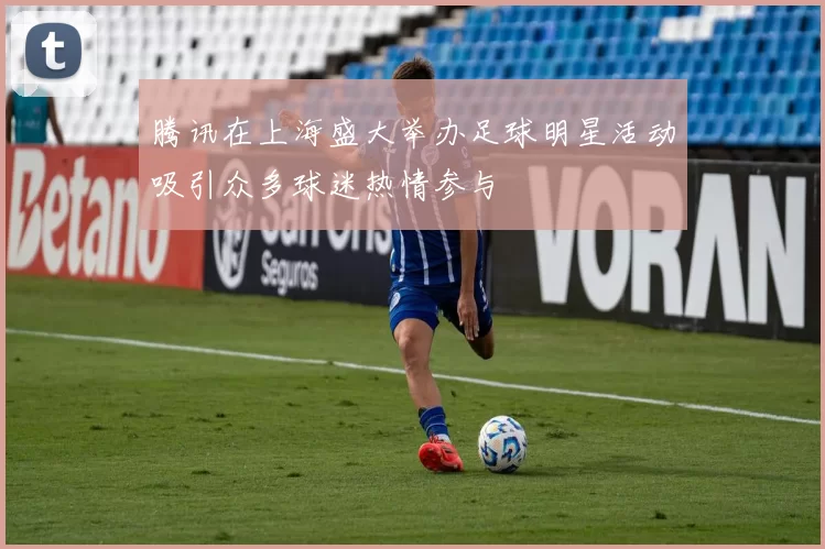 腾讯在上海盛大举办足球明星活动吸引众多球迷热情参与