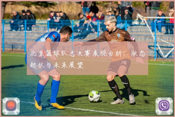 北京篮球队总决赛表现分析：状态起伏与未来展望