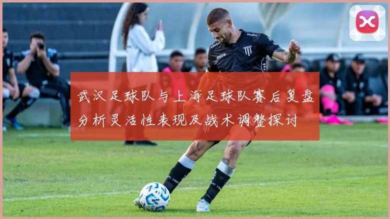 武汉足球队与上海足球队赛后复盘分析灵活性表现及战术调整探讨