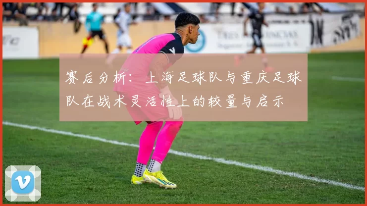 赛后分析：上海足球队与重庆足球队在战术灵活性上的较量与启示