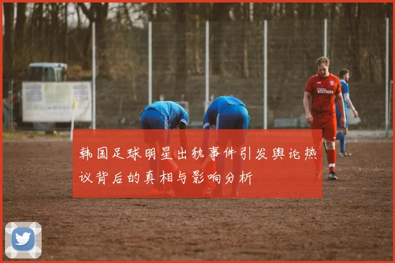 韩国足球明星出轨事件引发舆论热议背后的真相与影响分析