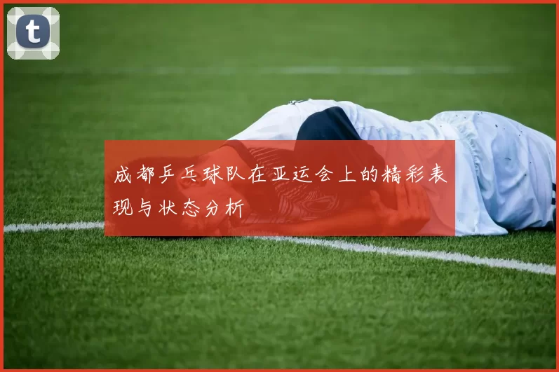 成都乒乓球队在亚运会上的精彩表现与状态分析